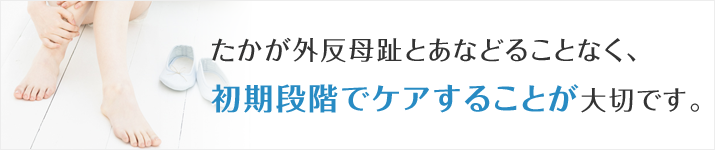 たかが外反母趾とあなどることなく、初期の段階でのケアが大切です。